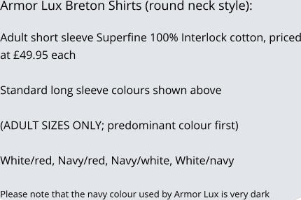 Armor Lux Breton Shirts (round neck style):  Adult short sleeve Superfine 100% Interlock cotton, priced at 49.95 each   Standard long sleeve colours shown above  (ADULT SIZES ONLY; predominant colour first)  White/red, Navy/red, Navy/white, White/navy  Please note that the navy colour used by Armor Lux is very dark