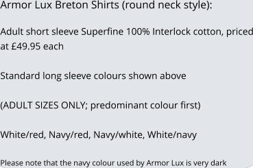 Armor Lux Breton Shirts (round neck style):  Adult short sleeve Superfine 100% Interlock cotton, priced at 49.95 each   Standard long sleeve colours shown above  (ADULT SIZES ONLY; predominant colour first)  White/red, Navy/red, Navy/white, White/navy  Please note that the navy colour used by Armor Lux is very dark