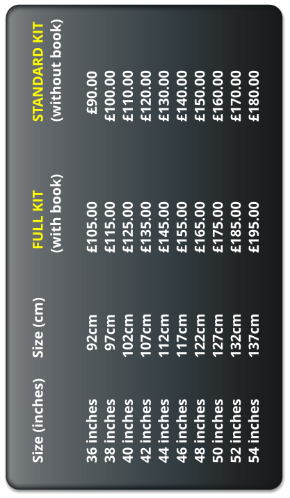 Size (inches) 	Size (cm) 	 	 FULL KIT			STANDARD KIT (with book) 		(without book)  36 inches 		  92cm 		 	105.00				  90.00 38 inches 		  97cm 		 	115.00 			100.00 40 inches 		102cm 		 	125.00				110.00 42 inches 		107cm 			135.00				120.00 44 inches 		112cm 		 	145.00 			130.00 46 inches 		117cm 		 	155.00 			140.00 48 inches 		122cm 		 	165.00 			150.00 50 inches		127cm			175.00				160.00 52 inches 		132cm 		 	185.00 			170.00 54 inches		137cm			195.00				180.00