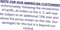 NOTE FOR OUR AMERICAN CUSTOMERS Unfortunately, following the introduction of tariffs, all orders to the U. S. will now be subject to an additional 10% over and above the prices shown on this site. Our apologies for this but it is beyond our control.