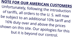 NOTE FOR OUR AMERICAN CUSTOMERS Unfortunately, following the introduction of tariffs, all orders to the U. S. will now be subject to an additional 10% tariff and 16% duty over and above the prices shown on this site. Our apologies for this but it is beyond our control.