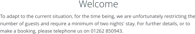 Welcome To adapt to the current situation, for the time being, we are unfortunately restricting the number of guests and require a minimum of two nights' stay. For further details, or to make a booking, please telephone us on 01262 850943.